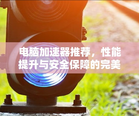 电脑加速器推荐，性能提升与安全保障的完美结合