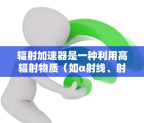 辐射加速器是一种利用高辐射物质(如α射线、射线、射线)加速目标物体的技术,广泛应用于工业、医疗和军事等领域。以下是关于辐射加速器的详细分析