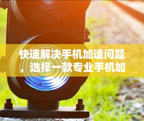 快速解决手机加速问题,选择一款专业手机加速器的重要性