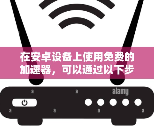 在安卓设备上使用免费的加速器,可以通过以下步骤进行操作