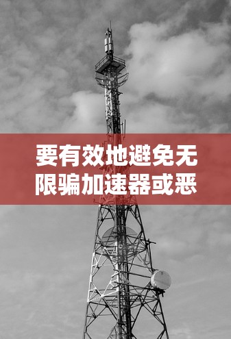 要有效地避免无限骗加速器或恶意软件的下载,可以采取以下步骤