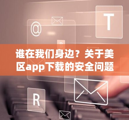 谁在我们身边?关于美区app下载的安全问题 谁在我们身边?关于美区app下载的安全问题