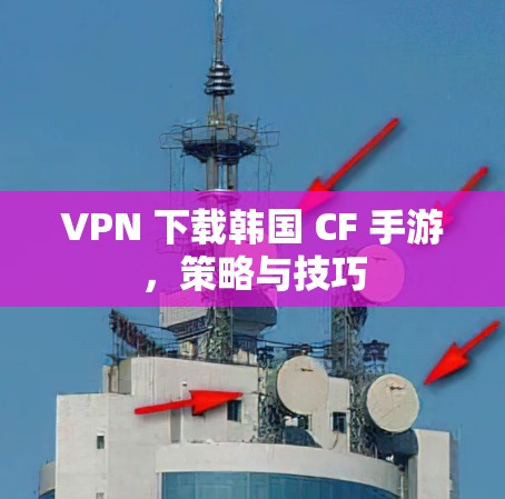 VPN 下载韩国 CF 手游，策略与技巧