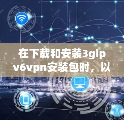 在下载和安装3gipv6vpn安装包时,以下是一步步的指南,帮助你顺利完成安装 在下载和安装3gipv6vpn安装包时,以下是一步步的指南,帮助你顺利完成安装
