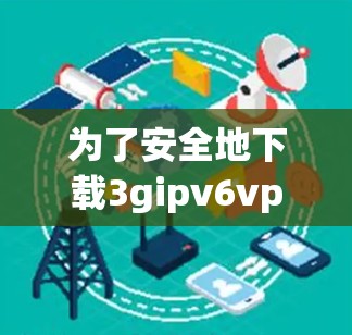 为了安全地下载3gipv6vpn的杀毒软件,以下是一步步的建议 为了安全地下载3gipv6vpn的杀毒软件,以下是一步步的建议