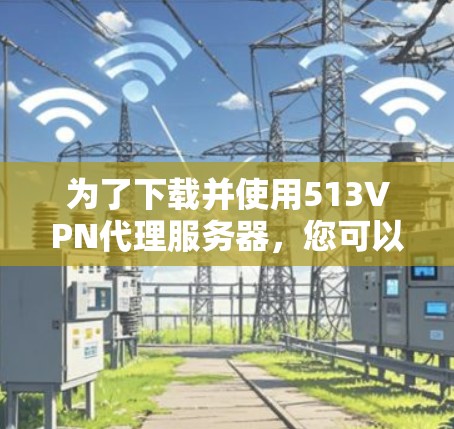 为了下载并使用513VPN代理服务器,您可以按照以下步骤进行操作 为了下载并使用513VPN代理服务器,您可以按照以下步骤进行操作