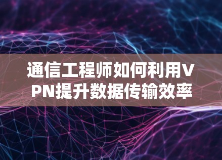 通信工程师如何利用VPN提升数据传输效率？技术细节与实际应用解析