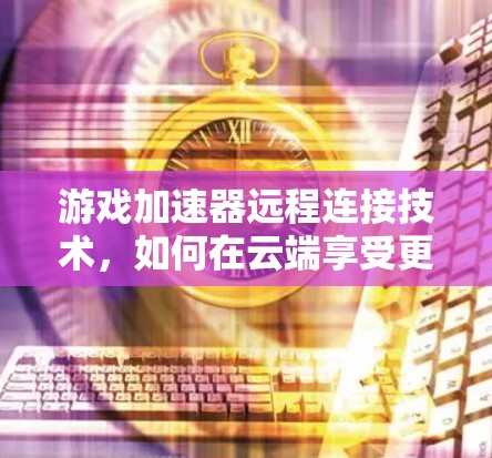 游戏加速器远程连接技术,如何在云端享受更流畅的体验 游戏加速器远程连接技术,如何在云端享受更流畅的体验