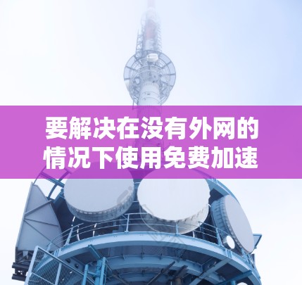 要解决在没有外网的情况下使用免费加速器的问题,可以按照以下步骤进行 要解决在没有外网的情况下使用免费加速器的问题,可以按照以下步骤进行
