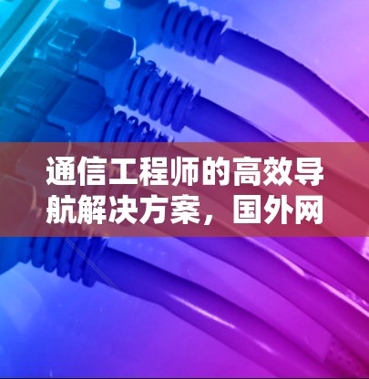 通信工程师的高效导航解决方案，国外网页加速器的全面解析