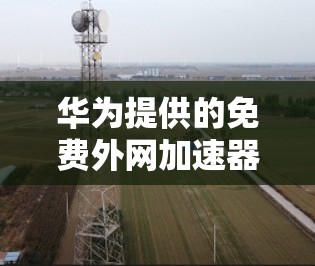 华为提供的免费外网加速器主要功能包括 华为提供的免费外网加速器主要功能包括