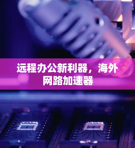 远程办公新利器,海外网路加速器 远程办公新利器,海外网路加速器