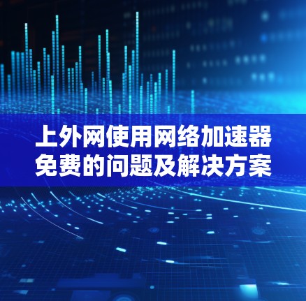 上外网使用网络加速器免费的问题及解决方案 上外网使用网络加速器免费的问题及解决方案