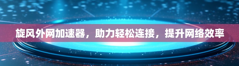 旋风外网加速器,助力轻松连接,提升网络效率 旋风外网加速器,助力轻松连接,提升网络效率