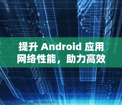提升 Android 应用网络性能,助力高效工作与生活 提升 Android 应用网络性能,助力高效工作与生活