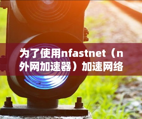 为了使用nfastnet(n外网加速器)加速网络流量,以下是系统的步骤和注意事项 为了使用nfastnet(n外网加速器)加速网络流量,以下是系统的步骤和注意事项