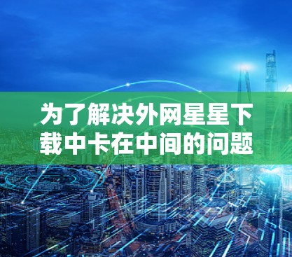 为了解决外网星星下载中卡在中间的问题,可以按照以下步骤进行 为了解决外网星星下载中卡在中间的问题,可以按照以下步骤进行