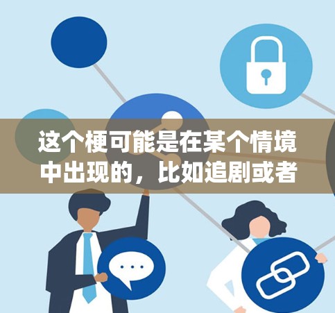 这个梗可能是在某个情境中出现的,比如追剧或者看 something,不小心看到这个梗,觉得有趣或者搞笑。不过,这个梗并没有实际意义,只是一个网络梗,可能只是用来搞笑或者逗趣他人 这个梗可能是在某个情境中出现的,比如追剧或者看 something,不小心看到这个梗,觉得有趣或者搞笑。不过,这个梗并没有实际意义,只是一个网络梗,可能只是用来搞笑或者逗趣他人
