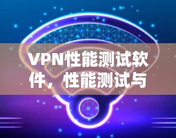 VPN性能测试软件，性能测试与实际使用对比分析