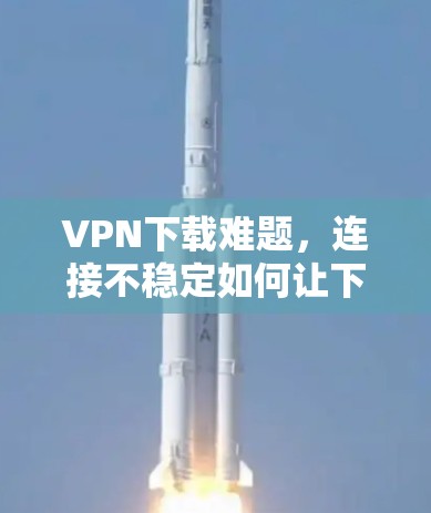 VPN下载难题,连接不稳定如何让下载更顺利? VPN下载难题,连接不稳定如何让下载更顺利?