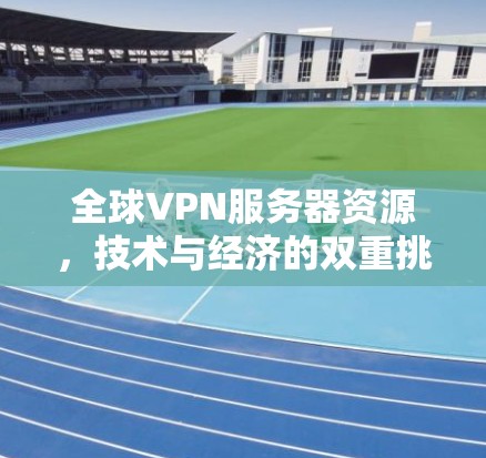 全球VPN服务器资源,技术与经济的双重挑战 全球VPN服务器资源,技术与经济的双重挑战