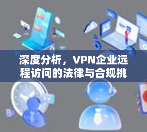 深度分析,VPN企业远程访问的法律与合规挑战 深度分析,VPN企业远程访问的法律与合规挑战