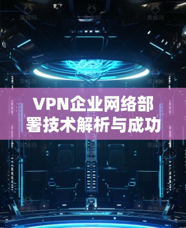 VPN企业网络部署技术解析与成功案例分享