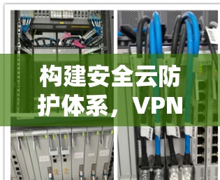 构建安全云防护体系,VPN企业网络安全方案 构建安全云防护体系,VPN企业网络安全方案