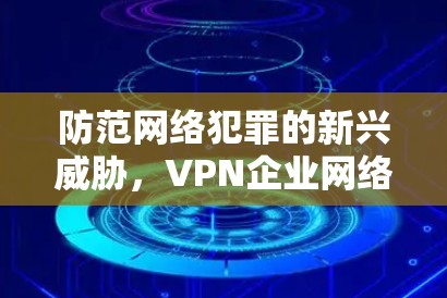 防范网络犯罪的新兴威胁，VPN企业网络安全威胁分析与对策研究