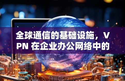 全球通信的基础设施,VPN 在企业办公网络中的重要性 全球通信的基础设施,VPN 在企业办公网络中的重要性