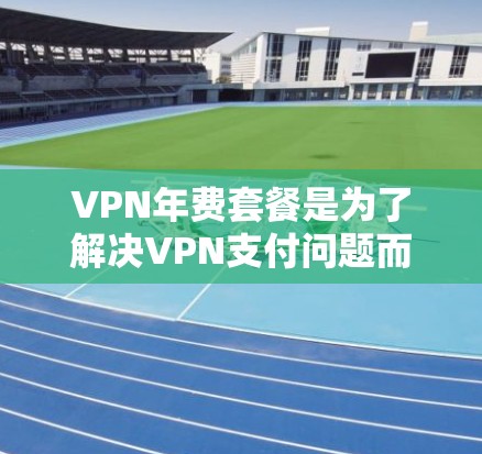 VPN年费套餐是为了解决VPN支付问题而设计的年费计划，通常包括基本、高级和超值套餐等。以下是关于VPN年费套餐的详细介绍