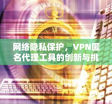 网络隐私保护,VPN匿名代理工具的创新与挑战 网络隐私保护,VPN匿名代理工具的创新与挑战