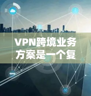 VPN跨境业务方案是一个复杂而全面的过程，涵盖了从选择服务到安全评估的多个步骤。以下是对这一方案的详细总结和建议