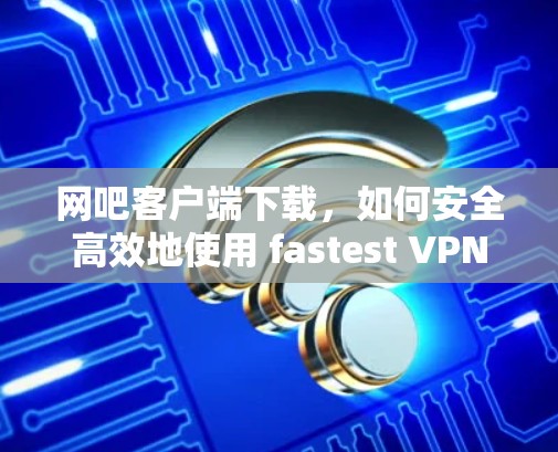 网吧客户端下载,如何安全高效地使用 fastest VPN 网吧客户端下载,如何安全高效地使用 fastest VPN