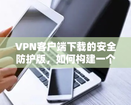 VPN客户端下载的安全防护版，如何构建一个可靠的安全网络