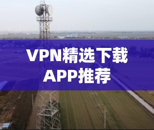 VPN精选下载APP推荐 VPN精选下载APP推荐