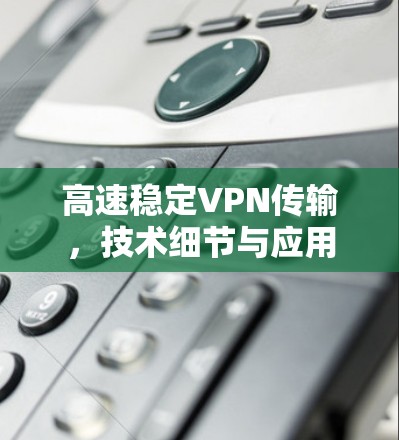 高速稳定VPN传输,技术细节与应用 高速稳定VPN传输,技术细节与应用