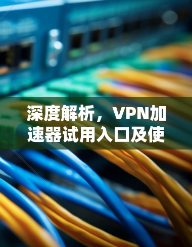 深度解析,VPN加速器试用入口及使用指南 深度解析,VPN加速器试用入口及使用指南