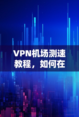 VPN机场测速教程，如何在机场安全使用VPN