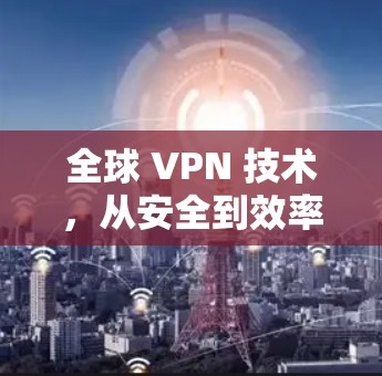 全球 VPN 技术，从安全到效率的全面解决方案