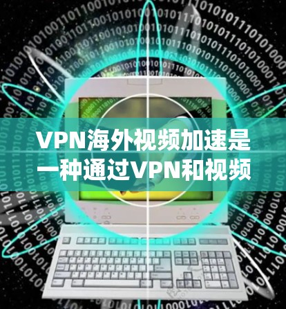 VPN海外视频加速是一种通过VPN和视频加速技术，将视频从中国上传到其他国家，然后再通过海外视频加速服务上传到美国等目标国家，使美国的用户能够看到视频的综合系统。以下是对该技术的详细说明