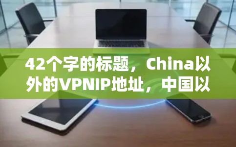 42个字的标题,China以外的VPNIP地址,中国以外的IP地址在VPN中的独特作用 42个字的标题,China以外的VPNIP地址,中国以外的IP地址在VPN中的独特作用