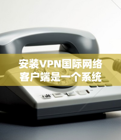 安装VPN国际网络客户端是一个系统化的操作过程,通常分为以下几个步骤 安装VPN国际网络客户端是一个系统化的操作过程,通常分为以下几个步骤