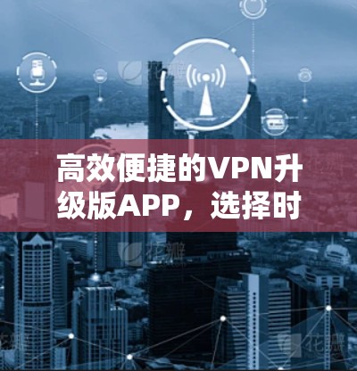 高效便捷的VPN升级版APP，选择时需考虑的因素