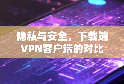 隐私与安全,下载端VPN客户端的对比 隐私与安全,下载端VPN客户端的对比