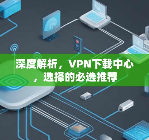 深度解析,VPN下载中心,选择的必选推荐 深度解析,VPN下载中心,选择的必选推荐