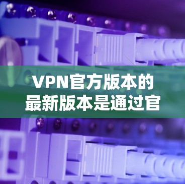 VPN官方版本的最新版本是通过官方渠道发布,通常会根据技术发展和用户需求进行优化。以下是基于已知信息的分析和推荐 VPN官方版本的最新版本是通过官方渠道发布,通常会根据技术发展和用户需求进行优化。以下是基于已知信息的分析和推荐