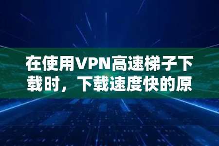 在使用VPN高速梯子下载时,下载速度快的原因可能涉及以下几个方面