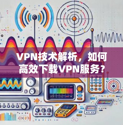 VPN技术解析，如何高效下载VPN服务？