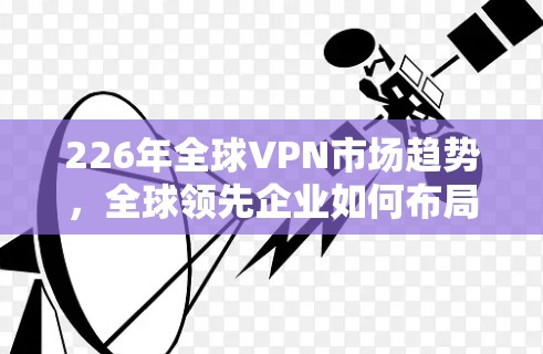 226年全球VPN市场趋势,全球领先企业如何布局